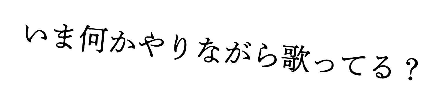 いま何かやりながら歌ってる？